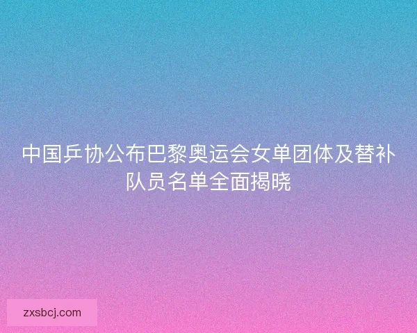 中国乒协公布巴黎奥运会女单团体及替补队员名单全面揭晓