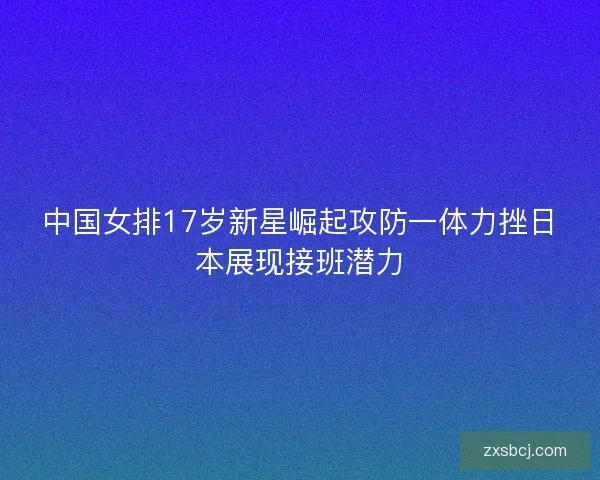 中国女排17岁新星崛起攻防一体力挫日本展现接班潜力