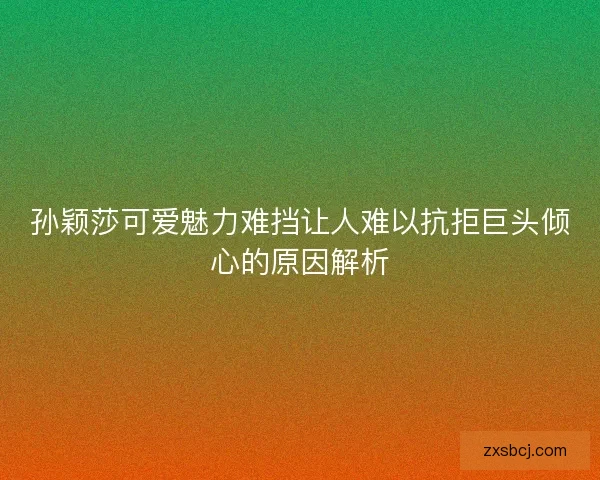 孙颖莎可爱魅力难挡让人难以抗拒巨头倾心的原因解析