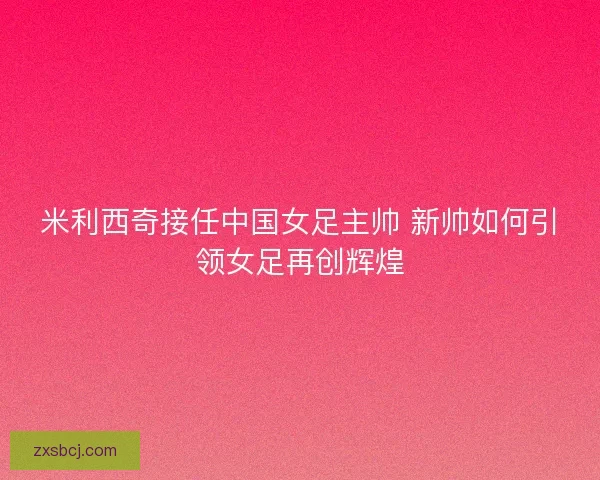 米利西奇接任中国女足主帅 新帅如何引领女足再创辉煌