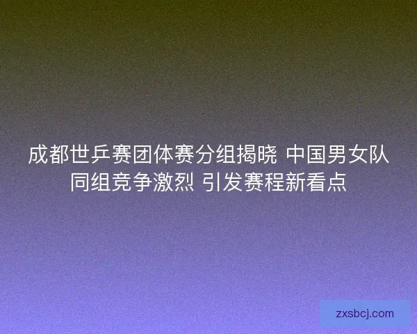 成都世乒赛团体赛分组揭晓 中国男女队同组竞争激烈 引发赛程新看点