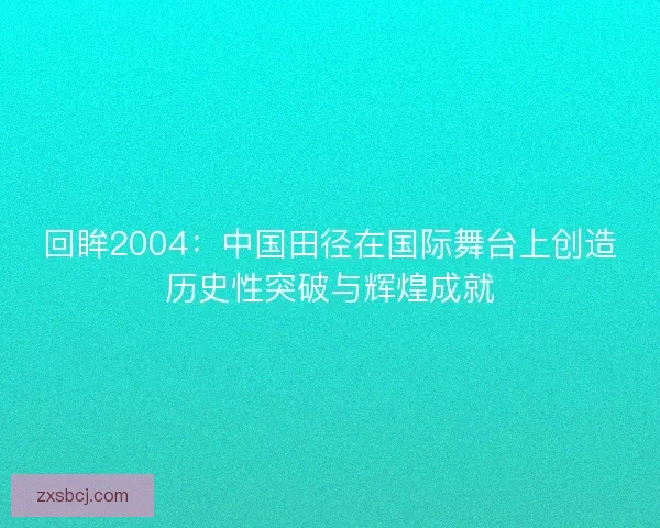 回眸2004：中国田径在国际舞台上创造历史性突破与辉煌成就