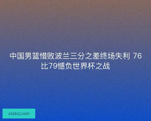 中国男篮惜败波兰三分之差终场失利 76比79憾负世界杯之战