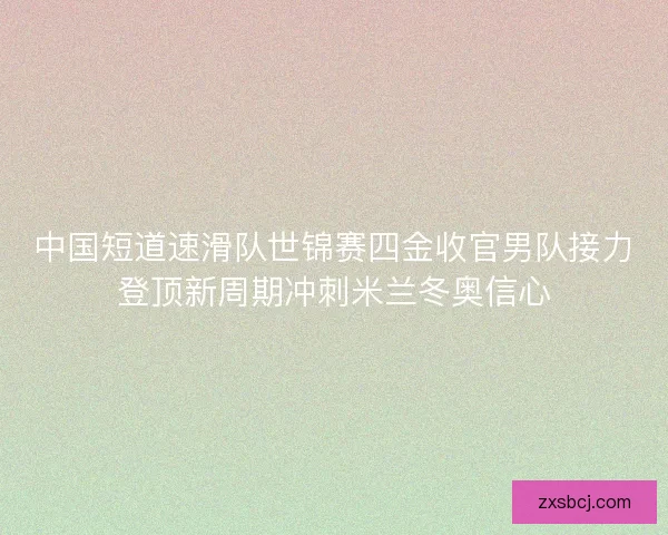 中国短道速滑队世锦赛四金收官男队接力登顶新周期冲刺米兰冬奥信心