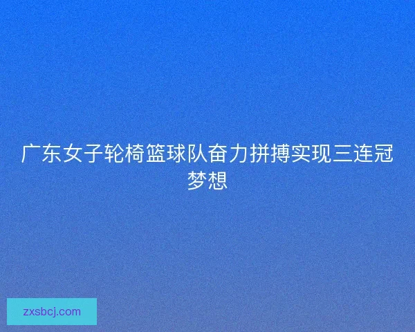 广东女子轮椅篮球队奋力拼搏实现三连冠梦想