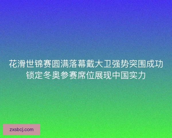花滑世锦赛圆满落幕戴大卫强势突围成功锁定冬奥参赛席位展现中国实力