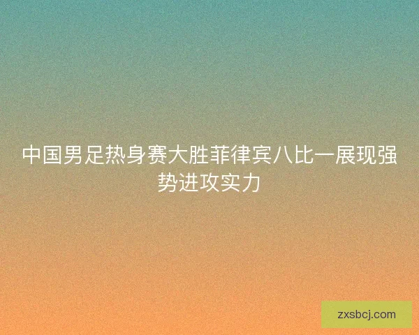 中国男足热身赛大胜菲律宾八比一展现强势进攻实力