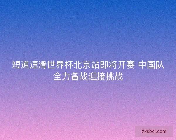短道速滑世界杯北京站即将开赛 中国队全力备战迎接挑战