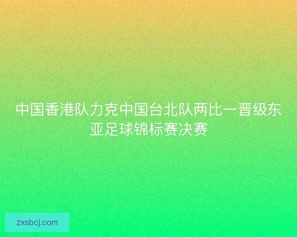 中国香港队力克中国台北队两比一晋级东亚足球锦标赛决赛