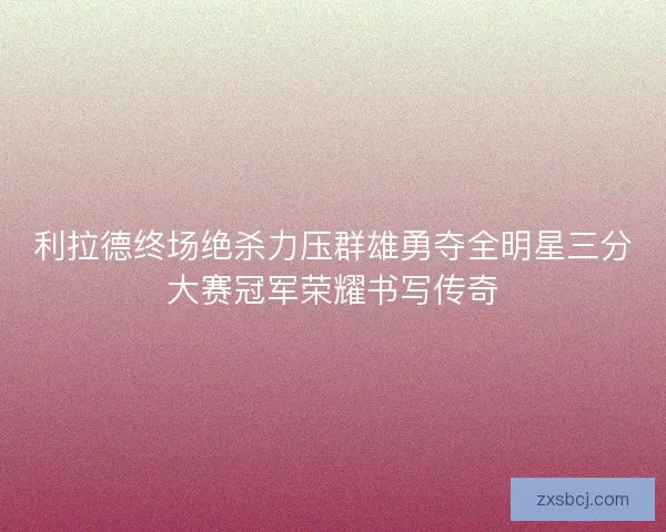 利拉德终场绝杀力压群雄勇夺全明星三分大赛冠军荣耀书写传奇