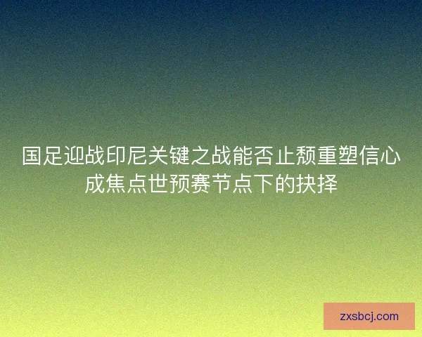 国足迎战印尼关键之战能否止颓重塑信心成焦点世预赛节点下的抉择